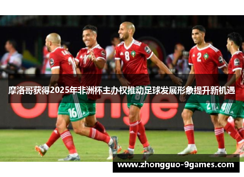 摩洛哥获得2025年非洲杯主办权推动足球发展形象提升新机遇