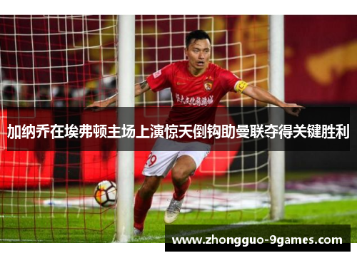 加纳乔在埃弗顿主场上演惊天倒钩助曼联夺得关键胜利